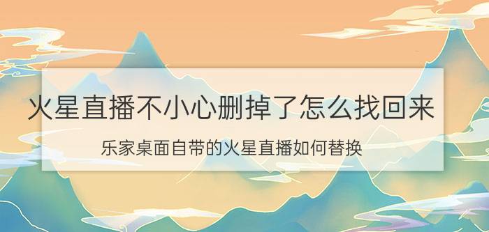 火星直播不小心删掉了怎么找回来 乐家桌面自带的火星直播如何替换？